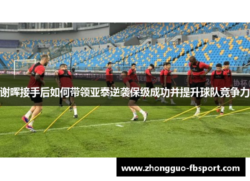 谢晖接手后如何带领亚泰逆袭保级成功并提升球队竞争力
