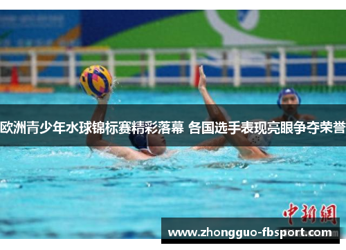 欧洲青少年水球锦标赛精彩落幕 各国选手表现亮眼争夺荣誉