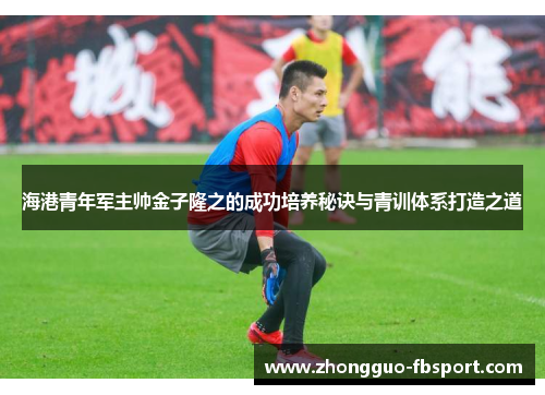 海港青年军主帅金子隆之的成功培养秘诀与青训体系打造之道 海港青年军主帅金子隆之的成功培养秘诀与青训体系打造之道