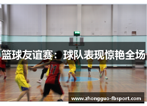篮球友谊赛：球队表现惊艳全场