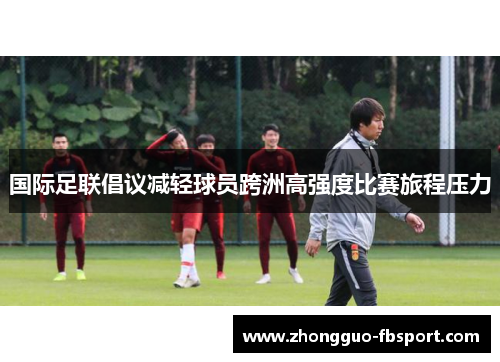 国际足联倡议减轻球员跨洲高强度比赛旅程压力 国际足联倡议减轻球员跨洲高强度比赛旅程压力