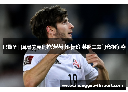 巴黎圣日耳曼为克瓦拉茨赫利亚标价 英超三豪门竞相争夺 巴黎圣日耳曼为克瓦拉茨赫利亚标价 英超三豪门竞相争夺